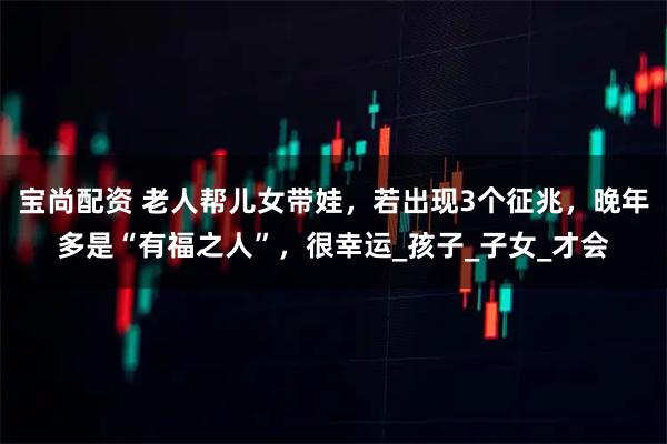 宝尚配资 老人帮儿女带娃，若出现3个征兆，晚年多是“有福之人”，很幸运_孩子_子女_才会