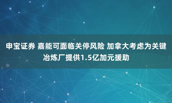 申宝证券 嘉能可面临关停风险 加拿大考虑为关键冶炼厂提供1.5亿加元援助