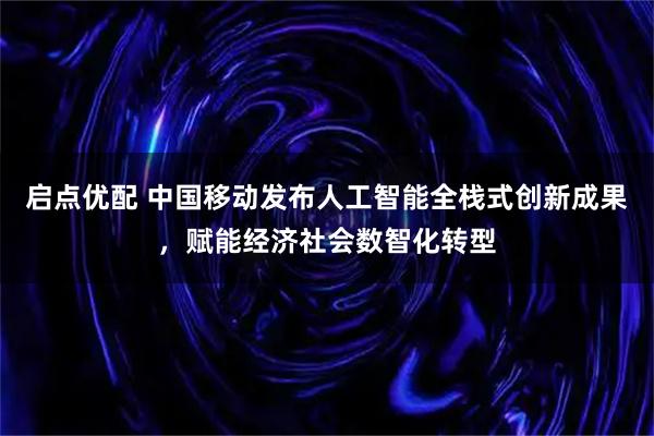 启点优配 中国移动发布人工智能全栈式创新成果，赋能经济社会数智化转型