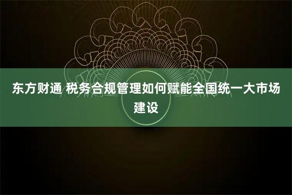 东方财通 税务合规管理如何赋能全国统一大市场建设