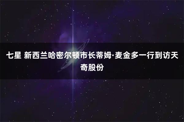 七星 新西兰哈密尔顿市长蒂姆·麦金多一行到访天奇股份