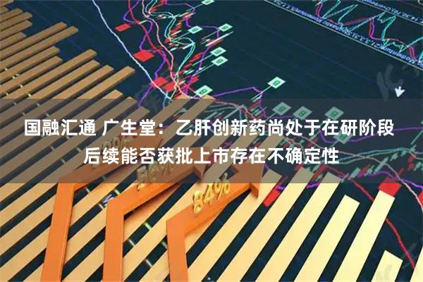 国融汇通 广生堂:乙肝创新药尚处于在研阶段 后续能否获批上市存在不确定性