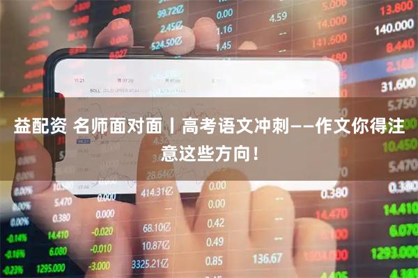 益配资 名师面对面丨高考语文冲刺——作文你得注意这些方向!