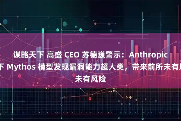 谋略天下 高盛 CEO 苏德巍警示：Anthropic 旗下 Mythos 模型发现漏洞能力超人类，带来前所未有风险